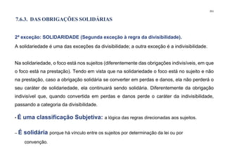 351
7.6.3. DAS OBRIGAÇÕES SOLIDÁRIAS
2ª exceção: SOLIDARIDADE (Segunda exceção à regra da divisibilidade).
A solidariedade é uma das exceções da divisibilidade; a outra exceção é a indivisibilidade.
Na solidariedade, o foco está nos sujeitos (diferentemente das obrigações indivisíveis, em que
o foco está na prestação). Tendo em vista que na solidariedade o foco está no sujeito e não
na prestação, caso a obrigação solidária se converter em perdas e danos, ela não perderá o
seu caráter de solidariedade, ela continuará sendo solidária. Diferentemente da obrigação
indivisível que, quando convertida em perdas e danos perde o caráter da indivisibilidade,
passando a categoria da divisibilidade.
• É uma classificação Subjetiva: a lógica das regras direcionadas aos sujeitos.
– É solidária porque há vínculo entre os sujeitos por determinação da lei ou por
convenção.
 