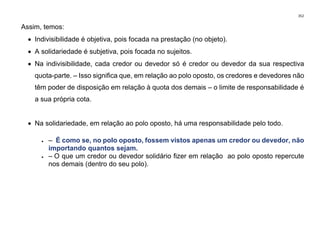 352
Assim, temos:
• Indivisibilidade é objetiva, pois focada na prestação (no objeto).
• A solidariedade é subjetiva, pois focada no sujeitos.
• Na indivisibilidade, cada credor ou devedor só é credor ou devedor da sua respectiva
quota-parte. – Isso significa que, em relação ao polo oposto, os credores e devedores não
têm poder de disposição em relação à quota dos demais – o limite de responsabilidade é
a sua própria cota.
• Na solidariedade, em relação ao polo oposto, há uma responsabilidade pelo todo.
• – É como se, no polo oposto, fossem vistos apenas um credor ou devedor, não
importando quantos sejam.
• – O que um credor ou devedor solidário fizer em relação ao polo oposto repercute
nos demais (dentro do seu polo).
 