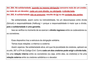 353
Art. 264. Há solidariedade, quando na mesma obrigação concorre mais de um credor,
ou mais de um devedor, cada um com direito, ou obrigado, à dívida toda.
Art. 265. A solidariedade não se presume; resulta da lei ou da vontade das partes.
Na solidariedade, assim como na indivisibilidade, há um descompasso entre dívida
(Schuld) e responsabilidade (Haftung) = porque a responsabilidade é maior que a dívida,
pois a solidariedade é uma garantia.
Isso se verifica no momento de se exercer o direito regresso entre os codevedores ou
os cocredores.
Esse dispositivo traz a estrutura da obrigação solidária.
Temos duas relações: a interna e a externa.
Assim vejamos. Na solidariedade ativa, em que há pluralidade de credores, aplicam-se
os arts. 267 a 274 do Código Civil. Como cada um dos credores pode exigir a dívida toda,
há uma relação interna entre os cocredores (ou seja, entre eles, os credores) e há uma
relação externa entre os credores solidários e o devedor.
 