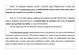 354
Assim, na obrigação solidária, quando o devedor paga integralmente a dívida aos
credores solidários (solidariedade ativa), a solidariedade acaba e cada credor pode cobrar
daquele que recebeu seu quinhão no crédito.
Se A, B, C, D e E são credores solidários da importância de R$ 100.000,00 e o devedor
paga a totalidade da dívida para A, a solidariedade se extingue e B, C, D e E poderão
cobrar seu quinhão no crédito, ou seja, R$ 20.000,00.
Temos Haftung de R$ 100.000,00 e Schuld de apenas R$ 20.000,00.
Na solidariedade passiva (solidariedade entre os devedores), em que há pluralidade de
devedores, aplicam-se os arts. 275 a 285 do Código Civil. Cada um dos devedores responde
pela dívida toda = pois são solidários entre si perante o credor. A solidariedade entre eles
está voltada para o credor, para assim satisfazer o credor, razão pela qual a solidariedade
está na relação externa (ou seja, dos codevedores para o credor).
 
