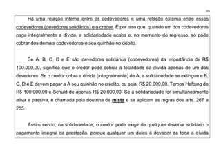 355
Há uma relação interna entre os codevedores e uma relação externa entre esses
codevedores (devedores solidários) e o credor. É por isso que, quando um dos codevedores
paga integralmente a dívida, a solidariedade acaba e, no momento do regresso, só pode
cobrar dos demais codevedores o seu quinhão no débito.
Se A, B, C, D e E são devedores solidários (codevedores) da importância de R$
100.000,00, significa que o credor pode cobrar a totalidade da dívida apenas de um dos
devedores. Se o credor cobra a dívida (integralmente) de A, a solidariedade se extingue e B,
C, D e E devem pagar a A seu quinhão no crédito, ou seja, R$ 20.000,00. Temos Haftung de
R$ 100.000,00 e Schuld de apenas R$ 20.000,00. Se a solidariedade for simultaneamente
ativa e passiva, é chamada pela doutrina de mista e se aplicam as regras dos arts. 267 a
285.
Assim sendo, na solidariedade, o credor pode exigir de qualquer devedor solidário o
pagamento integral da prestação, porque qualquer um deles é devedor de toda a dívida
 