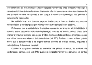 356
(diferentemente da indivisibilidade [das obrigações indivisíveis], onde o credor pode exigir o
cumprimento integral de qualquer dos devedores, não porque o demandado seja devedor do
total (já que só deve uma parte), e sim porque a natureza da prestação não permite o
cumprimento fracionado).
Na solidariedade cada devedor paga por inteiro porque deve por inteiro, enquanto na
indivisibilidade o devedor paga por inteiro porque outra solução não é possível.
Enfocamos que a solidariedade é subjetiva, enquanto, geralmente, a indivisibilidade é
objetiva, isto é, decorre da natureza da prestação (trata-se de artifício jurídico criado para
reforçar o vínculo e facilitar a solução da dívida). A solidariedade reside nas próprias pessoas
envolvidas, decorre da lei ou do título constitutivo (art. 265). Por isso, podemos dizer, grosso
modo, que a solidariedade é de origem técnica, decorre da técnica jurídica, enquanto a
indivisibilidade é de origem material.
Quando a obrigação solidária se converter em perdas e danos, os atributos da
solidariedade permanecem (art. 271). Quando a obrigação indivisível se converter em perdas
 