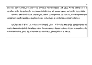 357
e danos, como vimos, desaparece a primitiva indivisibilidade (art. 263). Neste último caso, a
transformação da obrigação em dever de indenizar a transforma em obrigação pecuniária.
Embora existam nítidas diferenças, assim como pontos de contato, nada impede que
se reúnam na obrigação as qualidades de indivisíveis e solidárias ao mesmo tempo.
Enunciado nº 540, VI Jornada de Direito Civil – CJF/STJ: Havendo perecimento do
objeto da prestação indivisível por culpa de apenas um dos devedores, todos respondem, de
maneira divisível, pelo equivalente e só o culpado, pelas perdas e danos.
 