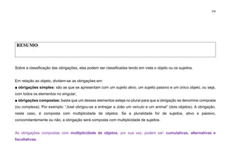 358
RESUMO:
Sobre a classificação das obrigações, elas podem ser classificadas tendo em vista o objeto ou os sujeitos.
Em relação ao objeto, dividem-se as obrigações em:
■ obrigações simples: são as que se apresentam com um sujeito ativo, um sujeito passivo e um único objeto, ou seja,
com todos os elementos no singular;
■ obrigações compostas: basta que um desses elementos esteja no plural para que a obrigação se denomine composta
(ou complexa). Por exemplo: “José obrigou­se a entregar a João um veículo e um animal” (dois objetos). A obrigação,
neste caso, é composta com multiplicidade de objetos. Se a pluralidade for de sujeitos, ativo e passivo,
concomitantemente ou não, a obrigação será composta com multiplicidade de sujeitos.
As obrigações compostas com multiplicidade de objetos, por sua vez, podem ser: cumulativas, alternativas e
facultativas.
 