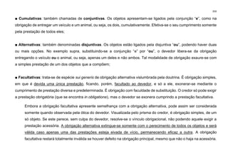 359
■ Cumulativas: também chamadas de conjuntivas. Os objetos apresentam-se ligados pela conjunção “e”, como na
obrigação de entregar um veículo e um animal, ou seja, os dois, cumulativamente. Efetiva-se o seu cumprimento somente
pela prestação de todos eles;
■ Alternativas: também denominadas disjuntivas. Os objetos estão ligados pela disjuntiva “ou”, podendo haver duas
ou mais opções. No exemplo supra, substituindo­se a conjunção “e” por “ou”, o devedor libera­se da obrigação
entregando o veículo ou o animal, ou seja, apenas um deles e não ambos. Tal modalidade de obrigação exaure-se com
a simples prestação de um dos objetos que a compõem;
■ Facultativas: trata-se de espécie sui generis de obrigação alternativa vislumbrada pela doutrina. É obrigação simples,
em que é devida uma única prestação, ficando, porém, facultado ao devedor, e só a ele, exonerar-se mediante o
cumprimento de prestação diversa e predeterminada. É obrigação com faculdade de substituição. O credor só pode exigir
a prestação obrigatória (que se encontra in obligatione), mas o devedor se exonera cumprindo a prestação facultativa.
Embora a obrigação facultativa apresente semelhança com a obrigação alternativa, pode assim ser considerada
somente quando observada pela ótica do devedor. Visualizada pelo prisma do credor, é obrigação simples, de um
só objeto. Se este perece, sem culpa do devedor, resolve-se o vínculo obrigacional, não podendo aquele exigir a
prestação acessória. A obrigação alternativa extingue-se somente com o perecimento de todos os objetos e será
válida caso apenas uma das prestações esteja eivada de vício, permanecendo eficaz a outra. A obrigação
facultativa restará totalmente inválida se houver defeito na obrigação principal, mesmo que não o haja na acessória.
 