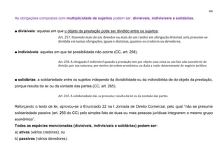 360
As obrigações compostas com multiplicidade de sujeitos podem ser: divisíveis, indivisíveis e solidárias.
■ divisíveis: aquelas em que o objeto da prestação pode ser dividido entre os sujeitos;
Art. 257. Havendo mais de um devedor ou mais de um credor em obrigação divisível, esta presume-se
dividida em tantas obrigações, iguais e distintas, quantos os credores ou devedores.
■ indivisíveis: aquelas em que tal possibilidade não ocorre (CC, art. 258).
Art. 258. A obrigação é indivisível quando a prestação tem por objeto uma coisa ou um fato não suscetíveis de
divisão, por sua natureza, por motivo de ordem econômica, ou dada a razão determinante do negócio jurídico.
■ solidárias: a solidariedade entre os sujeitos independe da divisibilidade ou da indivisibilida-de do objeto da prestação,
porque resulta da lei ou da vontade das partes (CC, art. 265).
Art. 265. A solidariedade não se presume; resulta da lei ou da vontade das partes.
Reforçando o texto de lei, aprovou-se o Enunciado 22 na I Jornada de Direito Comercial, pelo qual “não se presume
solidariedade passiva (art. 265 do CC) pelo simples fato de duas ou mais pessoas jurídicas integrarem o mesmo grupo
econômico”.
Todas as espécies mencionadas (divisíveis, indivisíveis e solidárias) podem ser:
a) ativas (vários credores); ou
b) passivas (vários devedores).
 