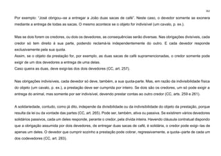 362
Por exemplo: “José obrigou­-se a entregar a João duas sacas de café”. Neste caso, o devedor somente se exonera
mediante a entrega de todas as sacas. O mesmo acontece se o objeto for indivisível (um cavalo, p. ex.).
Mas se dois forem os credores, ou dois os devedores, as consequências serão diversas. Nas obrigações divisíveis, cada
credor só tem direito à sua parte, podendo reclamá-la independentemente do outro. E cada devedor responde
exclusivamente pela sua quota.
Assim, se o objeto da prestação for, por exemplo, as duas sacas de café supramencionadas, o credor somente pode
exigir de um dos devedores a entrega de uma delas.
Caso queira as duas, deve exigi-las dos dois devedores (CC, art. 257).
Nas obrigações indivisíveis, cada devedor só deve, também, a sua quota-parte. Mas, em razão da indivisibilidade física
do objeto (um cavalo, p. ex.), a prestação deve ser cumprida por inteiro. Se dois são os credores, um só pode exigir a
entrega do animal, mas somente por ser indivisível, devendo prestar contas ao outro credor (CC, arts. 259 e 261).
A solidariedade, contudo, como já dito, independe da divisibilidade ou da indivisibilidade do objeto da prestação, porque
resulta da lei ou da vontade das partes (CC, art. 265). Pode ser, também, ativa ou passiva. Se existirem vários devedores
solidários passivos, cada um deles responde, perante o credor, pela dívida inteira. Havendo cláusula contratual dispondo
que a obrigação assumida por dois devedores, de entregar duas sacas de café, é solidária, o credor pode exigi--las de
apenas um deles. O devedor que cumprir sozinho a prestação pode cobrar, regressivamente, a quota--parte de cada um
dos codevedores (CC, art. 283).
 