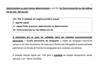 39
determinados ou pelo menos determináveis e, por fim, ter forma prescrita ou não defesa
em lei (art. 104 do CC).
Art. 104. A validade do negócio jurídico requer:
I - agente capaz;
II - objeto lícito, possível, determinado ou determinável;
III - forma prescrita ou não defesa em lei.
A obrigação em si, para ter validade, deve ser também economicamente
apreciável. = Cunho pecuniário da obrigação: o objeto da obrigação resume-se
sempre a um valor econômico, de modo que o Direito das Obrigações é essencialmente
patrimonial (no Direito de Família há obrigações sem conteúdo econômico).
A violação dessas regras (art. 104) gera a nulidade da relação obrigacional, sendo
aplicado o art. 166 do CC/2002.
 