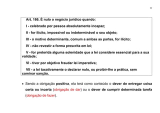 40
Art. 166. É nulo o negócio jurídico quando:
I - celebrado por pessoa absolutamente incapaz;
II - for ilícito, impossível ou indeterminável o seu objeto;
III - o motivo determinante, comum a ambas as partes, for ilícito;
IV - não revestir a forma prescrita em lei;
V - for preterida alguma solenidade que a lei considere essencial para a sua
validade;
VI - tiver por objetivo fraudar lei imperativa;
VII - a lei taxativamente o declarar nulo, ou proibir-lhe a prática, sem
cominar sanção.
• Sendo a obrigação positiva, ela terá como conteúdo o dever de entregar coisa
certa ou incerta (obrigação de dar) ou o dever de cumprir determinada tarefa
(obrigação de fazer).
 