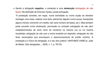 41
• Sendo a obrigação negativa, o conteúdo é uma abstenção (obrigação de não
fazer). Na definição de Antunes Varela, jurista português:
“A prestação consiste, em regra, numa actividade ou numa acção do devedor
(entregar uma coisa, realizar uma obra, patrocinar alguém numa causa, transportar
alguns móveis, transmitir um crédito, dar certo número de lições, etc.). Mas também
pode consistir numa abstenção, permissão ou omissão (obrigação de não abrir
estabelecimentos de certo ramo do comércio na mesma rua ou na mesma
localidade; obrigação de não usar a coisa recebida em depósito; obrigação de não
fazer escavações que provoquem o desmoronamento do prédio vizinho). A
prestação é o fulcro da obrigação, é o seu alvo prático” (ANTUNES VARELA, João
de Matos. Das obrigações..., 2005, v. 1, p. 78-79).
 