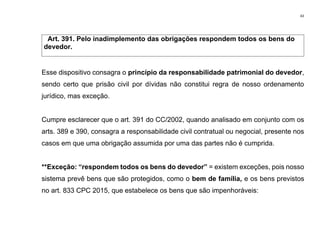 43
Art. 391. Pelo inadimplemento das obrigações respondem todos os bens do
devedor.
Esse dispositivo consagra o princípio da responsabilidade patrimonial do devedor,
sendo certo que prisão civil por dívidas não constitui regra de nosso ordenamento
jurídico, mas exceção.
Cumpre esclarecer que o art. 391 do CC/2002, quando analisado em conjunto com os
arts. 389 e 390, consagra a responsabilidade civil contratual ou negocial, presente nos
casos em que uma obrigação assumida por uma das partes não é cumprida.
**Exceção: “respondem todos os bens do devedor” = existem exceções, pois nosso
sistema prevê bens que são protegidos, como o bem de família, e os bens previstos
no art. 833 CPC 2015, que estabelece os bens que são impenhoráveis:
 