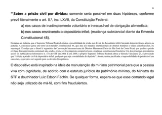 45
**Sobre a prisão civil por dívidas: somente seria possível em duas hipóteses, conforme
prevê literalmente o art. 5.º, inc. LXVII, da Constituição Federal:
a) nos casos de inadimplemento voluntário e inescusável de obrigação alimentícia;
b) nos casos envolvendo o depositário infiel. (mudança substancial diante da Emenda
Constitucional 45).
Destaque-se, todavia, que o Supremo Tribunal Federal afastou a possibilidade de prisão por dívida do depositário infiel, havendo depósito típico, atípico ou
judicial. A conclusão girou em torno da Emenda Constitucional 45, que deu aos tratados internacionais de direitos humanos o status constitucional, ou
supralegal. É cediço que o Brasil é signatário da Convenção Interamericana de Direitos Humanos (Pacto de São José da Costa Rica), que proíbe a prisão
civil por descumprimento contratual, não sendo a prisão civil no depósito compatível com a realidade constitucional brasileira. Um dos principais precedentes
assim foi publicado no Informativo n. 531 do STF em 2008. E em 2009, o próprio Supremo Tribunal Federal editou a Súmula Vinculante 25, expressando
que “é ilícita a prisão civil de depositário infiel, qualquer que seja a modalidade do depósito”. Assim, restou pacificada a impossibilidade de prisão civil em
casos tais, o que deve ser seguido para os devidos fins práticos.
O dispositivo está inspirado na ideia de manutenção do mínimo patrimonial para que a pessoa
viva com dignidade, de acordo com o estatuto jurídico do patrimônio mínimo, do Ministro do
STF e doutrinador Luiz Edson Fachin. De qualquer forma, espera-se que esse comando legal
não seja utilizado de má-fé, com fins fraudulentos.
 