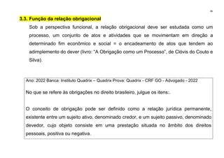 46
3.3. Função da relação obrigacional
Sob a perspectiva funcional, a relação obrigacional deve ser estudada como um
processo, um conjunto de atos e atividades que se movimentam em direção a
determinado fim econômico e social = o encadeamento de atos que tendem ao
adimplemento do dever (livro: “A Obrigação como um Processo”, de Clóvis do Couto e
Silva).
Ano: 2022 Banca: Instituto Quadrix – Quadrix Prova: Quadrix - CRF GO - Advogado - 2022
No que se refere às obrigações no direito brasileiro, julgue os itens:.
O conceito de obrigação pode ser definido como a relação jurídica permanente,
existente entre um sujeito ativo, denominado credor, e um sujeito passivo, denominado
devedor, cujo objeto consiste em uma prestação situada no âmbito dos direitos
pessoais, positiva ou negativa.
 