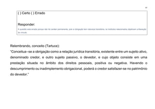 47
( ) Certo ( ) Errado
Responder:
A questão esta errada porque não há caráter permanente, pois a obrigação tem natureza transitória, os institutos relacionados objetivam a liberação
do vínculo.
Relembrando, conceito (Tartuce):
“Conceitua--se a obrigação como a relação jurídica transitória, existente entre um sujeito ativo,
denominado credor, e outro sujeito passivo, o devedor, e cujo objeto consiste em uma
prestação situada no âmbito dos direitos pessoais, positiva ou negativa. Havendo o
descumprimento ou inadimplemento obrigacional, poderá o credor satisfazer-se no patrimônio
do devedor.”
 