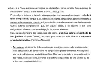 49
a)Lei – é a “fonte primária ou imediata de obrigações, como constitui fonte principal de
nosso Direito” (DINIZ, Maria Helena. Curso..., 2002, p. 44).
Porém alguns autores, entretanto, não concordam com o entendimento pelo qual a lei é
fonte obrigacional, porque a lei sozinha não é fonte obrigacional, sendo necessária a
presença da autonomia privada, antigamente denominada como autonomia da vontade.
Outros autores compreendem que, em alguns casos, a lei sozinha é sim fonte
obrigacional, tal como ocorre na obrigação de prestar alimentos.
Mas, na grande maioria das vezes, isso não ocorre, a lei deve estar acompanhada do
fato jurídico (Orlando Gomes); enquanto para a escola mais atual é a autonomia
privada do indivíduo (Fernando Noronha).
o Em síntese: Inicialmente, é de se notar que, em alguns casos, a lei sozinha é sim
fonte obrigacional, tal como ocorre na obrigação de prestar alimentos. Nesse ponto,
tem razão a Professora Maria Helena Diniz. Mas, por outro lado, e na grande maioria
das vezes, isso não ocorre, devendo a lei estar acompanhada do fato jurídico ou da
autonomia privada do indivíduo.
 