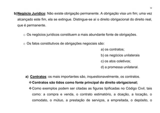 50
b)Negócio Jurídico: Não existe obrigação permanente. A obrigação visa um fim; uma vez
alcançado este fim, ela se extingue. Distingue-se aí o direito obrigacional do direito real,
que é permanente.
o Os negócios jurídicos constituem a mais abundante fonte de obrigações.
o Os fatos constitutivos de obrigações negociais são:
a) os contratos;
b) os negócios unilaterais
c) os atos coletivos;
d) a promessa unilateral.
a) Contratos: os mais importantes são, inquestionavelmente, os contratos.
❖Contratos são tidos como fonte principal do direito obrigacional;
❖Como exemplos podem ser citadas as figuras tipificadas no Código Civil, tais
como: a compra e venda, o contrato estimatório, a doação, a locação, o
comodato, o mútuo, a prestação de serviços, a empreitada, o depósito, o
 
