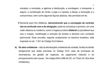 51
mandato, a comissão, a agência e distribuição, a corretagem, o transporte, o
seguro, a constituição de renda, o jogo e a aposta, a fiança, a transação e o
compromisso, bem como algumas figuras atípicas, não previstas em lei.
❖Somente para fins didáticos, demonstrando que a concepção de contrato
não se confunde com a de obrigação, pode-se conceituar o primeiro, em uma
visão clássica ou moderna, como o negócio jurídico bilateral ou plurilateral que
visa a criação, modificação e extinção de direitos e deveres com conteúdo
patrimonial. Esse conceito, seguido amplamente na doutrina brasileira, está
inspirado no art. 1.321 do Código Civil italiano.
b) Os atos unilaterais – são as declarações unilaterais de vontade, fontes do direito
obrigacional que estão previstas no Código Civil, caso da promessa de
recompensa, da gestão de negócios, do pagamento indevido e do
enriquecimento sem causa. Ver artigos 854 a 886 do CC, no Título VII, Dos Atos
Unilaterais).
 