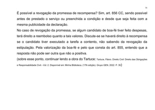 55
É possível a revogação da promessa de recompensa? Sim, art. 856 CC, sendo possível
antes de prestado o serviço ou preenchida a condição e desde que seja feita com a
mesma publicidade da declaração.
No caso de revogação da promessa, se algum candidato de boa-fé tiver feito despesas,
terá direito a reembolso quanto a tais valores. Discute-se se haverá direito à recompensa
se o candidato tiver executado a tarefa a contento, não sabendo da revogação da
estipulação. Pela valorização da boa-fé e pelo que consta do art. 855, entendo que a
resposta não pode ser outra que não a positiva.
(sobre esse ponto, continuar lendo a obra do Tartuce: Tartuce, Flávio. Direito Civil: Direito das Obrigações
e Responsabilidade Civil - Vol. 2. Disponível em: Minha Biblioteca, (17th edição). Grupo GEN, 2022. P. 39)
 