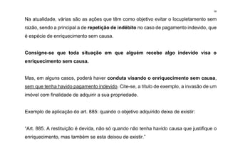 58
Na atualidade, várias são as ações que têm como objetivo evitar o locupletamento sem
razão, sendo a principal a de repetição de indébito no caso de pagamento indevido, que
é espécie de enriquecimento sem causa.
Consigne-se que toda situação em que alguém recebe algo indevido visa o
enriquecimento sem causa.
Mas, em alguns casos, poderá haver conduta visando o enriquecimento sem causa,
sem que tenha havido pagamento indevido. Cite-se, a título de exemplo, a invasão de um
imóvel com finalidade de adquirir a sua propriedade.
Exemplo de aplicação do art. 885: quando o objetivo adquirido deixa de existir:
“Art. 885. A restituição é devida, não só quando não tenha havido causa que justifique o
enriquecimento, mas também se esta deixou de existir.”
 