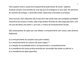 59
Para explicar como a causa de enriquecimento pode deixar de existir, vejamos:
Amanda compra uma bicicleta de uma loja que irá entrega-la na sua casa. No percorrer
do caminho da entrega, o caminhão tomba, destruindo a bicicleta no processo.
Uma vez que o bem adquirido não é mais útil e não existe mais nas condições acordadas
nos termos de compra e venda, cabe à loja restituir Amanda do valor pago pelo bem, uma
vez que ele deixou de existir e, com isso, o motivo de enriquecimento da loja.
São pressupostos da ação que visa afastar o enriquecimento sem causa, pela doutrina
tradicional:
a) o enriquecimento do accipiens (de quem recebe);
b) o empobrecimento do solvens (de quem paga);***
c) a relação de causalidade entre o enriquecimento e o empobrecimento;
d) a inexistência de causa jurídica prevista por convenção das partes ou pela lei; e
e) a inexistência de ação específica.
 