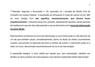 60
***Atenção: segundo o Enunciado n. 35, aprovado na I Jornada de Direito Civil do
Conselho da Justiça Federal, “a expressão se enriquecer à custa de outrem do art. 884
do novo Código Civil não significa, necessariamente, que deverá haver
empobrecimento”. A doutrina atual vem, portanto, afastando tal requisito, sendo exemplo
de hipótese em que ele não está presente o que se denomina como lucro da intervenção
ou lucro ilícito.
Este benefício econômico do lucro da intervenção ou lucro ilícito pode ou não decorrer de
um ato que também cause, simultaneamente, danos ao titular do direito (normalmente
usando, consumindo ou dispondo dos bens e direitos de outrem, o interventor pode vir a
obter um lucro, denominado doutrinariamente de lucro da intervenção).
A expressão designa “o lucro obtido por aquele que, sem autorização, interfere nos
direitos ou bens jurídicos de outra pessoa e que decorre justamente desta intervenção”.
 