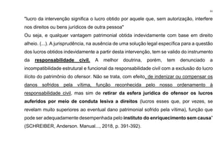 61
"lucro da intervenção significa o lucro obtido por aquele que, sem autorização, interfere
nos direitos ou bens jurídicos de outra pessoa"
Ou seja, e qualquer vantagem patrimonial obtida indevidamente com base em direito
alheio. (...). A jurisprudência, na ausência de uma solução legal específica para a questão
dos lucros obtidos indevidamente a partir desta intervenção, tem se valido do instrumento
da responsabilidade civil. A melhor doutrina, porém, tem denunciado a
incompatibilidade estrutural e funcional da responsabilidade civil com a exclusão do lucro
ilícito do patrimônio do ofensor. Não se trata, com efeito, de indenizar ou compensar os
danos sofridos pela vítima, função reconhecida pelo nosso ordenamento à
responsabilidade civil, mas sim de retirar da esfera jurídica do ofensor os lucros
auferidos por meio de conduta lesiva a direitos (lucros esses que, por vezes, se
revelam muito superiores ao eventual dano patrimonial sofrido pela vítima), função que
pode ser adequadamente desempenhada pelo instituto do enriquecimento sem causa”
(SCHREIBER, Anderson. Manual..., 2018, p. 391-392).
 
