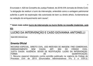 62
Enunciado n. 620 do Conselho da Justiça Federal, de 2018 (VIII Jornada de Direito Civil):
“a obrigação de restituir o lucro da intervenção, entendido como a vantagem patrimonial
auferida a partir da exploração não autorizada de bem ou direito alheio, fundamenta-se
na vedação do enriquecimento sem causa”.
** leiam mais sobre lucro da intervenção ou lucro ilícito no moodle (materiais, aula
03).
LUCRO DA INTERVENÇÃO E CASO GIOVANNA ANTONELLI
Origem: STJ - Informativo: 634
Ementa Oficial
RECURSO ESPECIAL. DIREITO CIVIL. USO INDEVIDO DE IMAGEM. FINS COMERCIAIS.
ENRIQUECIMENTO SEM CAUSA. ART. 884 DO CÓDIGO CIVIL.
JUSTA CAUSA. AUSÊNCIA. DEVER DE RESTITUIÇÃO. LUCRO DA INTERVENÇÃO.
FORMA DE QUANTIFICAÇÃO.
1. Recurso especial interposto contra acórdão publicado na vigência do Código de
Processo Civil de 2015 (Enunciados Administrativos nºs 2 e 3/STJ).
 