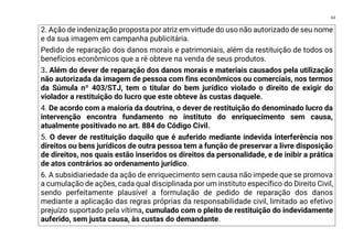 63
2. Ação de indenização proposta por atriz em virtude do uso não autorizado de seu nome
e da sua imagem em campanha publicitária.
Pedido de reparação dos danos morais e patrimoniais, além da restituição de todos os
benefícios econômicos que a ré obteve na venda de seus produtos.
3. Além do dever de reparação dos danos morais e materiais causados pela utilização
não autorizada da imagem de pessoa com fins econômicos ou comerciais, nos termos
da Súmula nº 403/STJ, tem o titular do bem jurídico violado o direito de exigir do
violador a restituição do lucro que este obteve às custas daquele.
4. De acordo com a maioria da doutrina, o dever de restituição do denominado lucro da
intervenção encontra fundamento no instituto do enriquecimento sem causa,
atualmente positivado no art. 884 do Código Civil.
5. O dever de restituição daquilo que é auferido mediante indevida interferência nos
direitos ou bens jurídicos de outra pessoa tem a função de preservar a livre disposição
de direitos, nos quais estão inseridos os direitos da personalidade, e de inibir a prática
de atos contrários ao ordenamento jurídico.
6. A subsidiariedade da ação de enriquecimento sem causa não impede que se promova
a cumulação de ações, cada qual disciplinada por um instituto específico do Direito Civil,
sendo perfeitamente plausível a formulação de pedido de reparação dos danos
mediante a aplicação das regras próprias da responsabilidade civil, limitado ao efetivo
prejuízo suportado pela vítima, cumulado com o pleito de restituição do indevidamente
auferido, sem justa causa, às custas do demandante.
 