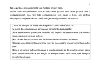 65
Na segunda, o enriquecimento está fundado em um ilícito.
Assim, todo enriquecimento ilícito é sem causa (ocorre sem causa jurídica para o
enriquecimento), mas nem todo enriquecimento sem causa é ilícito. Um contrato
desproporcional pode não ser um ilícito e gerar enriquecimento sem causa.
(Titular de Serviços de Notas e de Registros/TJ/SP – VUNESP/2014)
Na teoria do enriquecimento sem causa, como fonte da obrigação:
(A) o deslocamento patrimonial indevido não implica necessariamente que deverá
haver empobrecimento de outrem.
(B) o caráter desproporcional terá de evidenciar deslocamento excessivo.
(C) exige-se deslocamento patrimonial indevido e necessário empobrecimento da outra
parte.
(D) se a lei conferir outros meios para o lesado ressarcir-se do prejuízo sofrido, estes
serão sempre subsidiários em relação ao enriquecimento sem causa, que emergirá
como fonte principal.
 