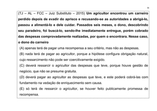 66
(TJ – AL – FCC – Juiz Substituto – 2015) Um agricultor encontrou um carneiro
perdido depois de evadir do aprisco e recusando-se as autoridades a abrigá-lo,
passou a alimentá-lo e dele cuidar. Passados seis meses, o dono, descobrindo
seu paradeiro, foi buscá-lo, sendo-lhe imediatamente entregue, porém cobrado
das despesas comprovadamente realizadas, por quem o encontrara. Nesse caso,
o dono do carneiro
(A) apenas terá de pagar uma recompensa a seu critério, mas não as despesas.
(B) nada terá de pagar ao agricultor, porque a hipótese configura obrigação natural,
cujo ressarcimento não pode ser coercitivamente exigido.
(C) deverá ressarcir o agricultor das despesas que teve, porque houve gestão de
negócio, que não se presume gratuita.
(D) deverá pagar ao agricultor as despesas que teve, e este poderá cobrá-las com
fundamento na vedação de enriquecimento sem causa.
(E) só terá de ressarcir o agricultor, se houver feito publicamente promessa de
recompensa.
 