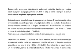 68
Desse modo, quem paga indevidamente pode pedir restituição àquele que recebeu,
desde que prove que pagou por erro (art. 877 do CC). O último é obrigado a restituir,
sendo cabível a ação de repetição do indébito.
Entretanto, como exceção à regra da prova de erro, o Superior Tribunal de Justiça editou
a Súmula 322, prevendo que, “para a repetição de indébito, nos contratos de abertura de
crédito em conta-corrente, não se exige a prova do erro”. A súmula tem a sua razão de
ser, diante da presunção de boa-fé objetiva do consumidor (art. 4.º, inc. III, do CDC) e do
princípio do protecionismo (art. 1.º do CDC).
Assim sendo, o consumidor não tem contra ele o ônus de provar o suposto erro.
Determina o art. 878 do CC/2002 que aos frutos, acessões, benfeitorias e deteriorações
sobrevindas à coisa dada em pagamento indevido aplica-se o disposto quanto ao
possuidor de boa e má-fé (arts. 1.214 a 1.222 do CC). Exemplificando, se alguém recebe
um imóvel alheio, de boa-fé, terá direito aos frutos colhidos na vigência da permanência
 
