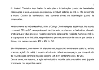 69
do imóvel. Também terá direito de retenção e indenização quanto às benfeitorias
necessárias e úteis. Já aquele que recebeu o imóvel, estando de má-fé, não terá direito
a frutos. Quanto às benfeitorias, terá somente direito de indenização quanto às
necessárias.
Relativamente ao imóvel recebido, aliás, o Código Civil traz regras específicas. De acordo
com o art. 879 do CC, se aquele que indevidamente recebeu um imóvel o tiver alienado
em boa-fé, por título oneroso, responde somente pela quantia recebida. Agindo de má-fé,
a culpa passa a ser induzida, respondendo a pessoa pelo valor da coisa e por perdas e
danos, nos moldes dos arts. 402 a 404 do CC.
Em complemento, se o imóvel for alienado a título gratuito, em qualquer caso, ou a título
oneroso, agindo de má-fé o terceiro adquirente, caberá ao que pagou por erro o direito
de reivindicação por meio de ação petitória (art. 879, parágrafo único, do CC).
Dessa forma, em resumo, a ação reivindicatória movida pelo proprietário será julgada
procedente nos seguintes casos:
 