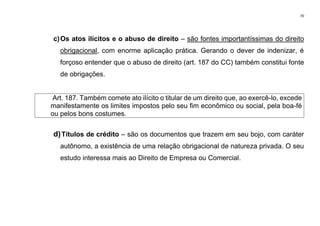 70
c)Os atos ilícitos e o abuso de direito – são fontes importantíssimas do direito
obrigacional, com enorme aplicação prática. Gerando o dever de indenizar, é
forçoso entender que o abuso de direito (art. 187 do CC) também constitui fonte
de obrigações.
Art. 187. Também comete ato ilícito o titular de um direito que, ao exercê-lo, excede
manifestamente os limites impostos pelo seu fim econômico ou social, pela boa-fé
ou pelos bons costumes.
d)Títulos de crédito – são os documentos que trazem em seu bojo, com caráter
autônomo, a existência de uma relação obrigacional de natureza privada. O seu
estudo interessa mais ao Direito de Empresa ou Comercial.
 
