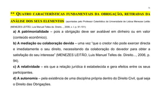 71
** QUATRO CARACTERÍSTICAS FUNDAMENTAIS DA OBRIGAÇÃO, RETIRADAS DA
ANÁLISE DOS SEUS ELEMENTOS (apontadas pelo Professor Catedrático da Universidade de Lisboa Menezes Leitão
(MENEZES LEITÃO, Luis Manuel Telles de. Direito..., 2006, v. I, p. 91-101):
a) A patrimonialidade – pois a obrigação deve ser avaliável em dinheiro ou em valor
(conteúdo econômico).
b) A mediação ou colaboração devida – uma vez “que o credor não pode exercer directa
e imediatamente o seu direito, necessitando da colaboração do devedor para obter a
satisfação do seu interesse” (MENEZES LEITÃO, Luis Manuel Telles de. Direito..., 2006, p.
94).
c) A relatividade – eis que a relação jurídica é estabelecida e gera efeitos entre os seus
participantes.
d) A autonomia – pela existência de uma disciplina própria dentro do Direito Civil, qual seja
o Direito das Obrigações.
 