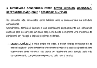 72
5. DIFERENÇAS CONCEITUAIS ENTRE DEVER JURÍDICO, OBRIGAÇÃO,
RESPONSABILIDADE, ÔNUS E ESTADO DE SUJEIÇÃO
Os conceitos são concebidos como básicos para a compreensão da estrutura
obrigacional.
Ultimamente, tornou-se comum a sua abordagem principalmente em concursos
públicos para as carreiras jurídicas. Isso sem dúvida demonstra uma mudança de
paradigma em relação a provas e exames no Brasil.
• DEVER JURÍDICO: o mais amplo de todos, o dever jurídico contrapõe-se ao
direito subjetivo, por se tratar de um comando imposto a todas as pessoas para
observarem certa conduta, sob pena de receberem uma sanção pelo não
cumprimento do comportamento prescrito pela norma jurídica.
 