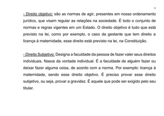 73
- Direito objetivo: são as normas de agir, presentes em nosso ordenamento
jurídico, que visam regular as relações na sociedade. É todo o conjunto de
normas e regras vigentes em um Estado. O direito objetivo é tudo que está
previsto na lei, como por exemplo, o caso da gestante que tem direito a
licença à maternidade, esse direito está previsto na lei, na Constituição.
- Direito Subjetivo: Designa a faculdade da pessoa de fazer valer seus direitos
individuais. Nasce da vontade individual. É a faculdade de alguém fazer ou
deixar fazer alguma coisa, de acordo com a norma. Por exemplo: licença à
maternidade, sendo esse direito objetivo. É preciso provar esse direito
subjetivo, ou seja, provar a gravidez. É aquele que pode ser exigido pelo seu
titular.
 