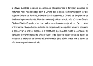 74
O dever jurídico engloba as relações obrigacionais e também aquelas de
natureza real, relacionadas com o Direito das Coisas. Também podem ter por
objeto o Direito de Família, o Direito das Sucessões, o Direito de Empresa e os
direitos da personalidade. Mantém o dever jurídico relação não só com o Direito
Civil ou Direito Privado, mas com todos os outros ramos jurídicos. Ex.: o dever
universal de não perturbar o direito do proprietário; o inquilino se acha obrigado
a conservar o imóvel locado e a restituí-lo ao locador, findo o contrato; os
cônjuges devem fidelidade um ao outro; toda pessoa está sujeita ao dever de
respeitar o exercício de direito de propriedade pelo dono; todos têm o dever de
não lesar o patrimônio alheio.
 