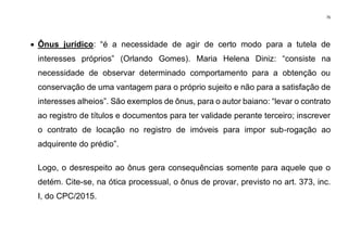 76
• Ônus jurídico: “é a necessidade de agir de certo modo para a tutela de
interesses próprios” (Orlando Gomes). Maria Helena Diniz: “consiste na
necessidade de observar determinado comportamento para a obtenção ou
conservação de uma vantagem para o próprio sujeito e não para a satisfação de
interesses alheios”. São exemplos de ônus, para o autor baiano: “levar o contrato
ao registro de títulos e documentos para ter validade perante terceiro; inscrever
o contrato de locação no registro de imóveis para impor sub-rogação ao
adquirente do prédio”.
Logo, o desrespeito ao ônus gera consequências somente para aquele que o
detém. Cite-se, na ótica processual, o ônus de provar, previsto no art. 373, inc.
I, do CPC/2015.
 