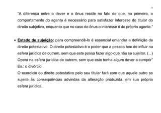 77
“A diferença entre o dever e o ônus reside no fato de que, no primeiro, o
comportamento do agente é necessário para satisfazer interesse do titular do
direito subjetivo, enquanto que no caso do ônus o interesse é do próprio agente.”
• Estado de sujeição: para compreendê-lo é essencial entender a definição de
direito potestativo. O direito potestativo é o poder que a pessoa tem de influir na
esfera jurídica de outrem, sem que este possa fazer algo que não se sujeitar. (...)
Opera na esfera jurídica de outrem, sem que este tenha algum dever a cumprir”
Ex.: o divórcio.
O exercício do direito potestativo pelo seu titular fará com que aquele outro se
sujeite às consequências advindas da alteração produzida, em sua própria
esfera jurídica.
 
