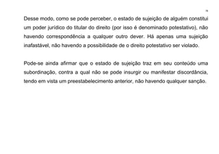 78
Desse modo, como se pode perceber, o estado de sujeição de alguém constitui
um poder jurídico do titular do direito (por isso é denominado potestativo), não
havendo correspondência a qualquer outro dever. Há apenas uma sujeição
inafastável, não havendo a possibilidade de o direito potestativo ser violado.
Pode-se ainda afirmar que o estado de sujeição traz em seu conteúdo uma
subordinação, contra a qual não se pode insurgir ou manifestar discordância,
tendo em vista um preestabelecimento anterior, não havendo qualquer sanção.
 