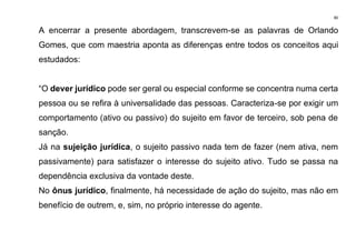 80
A encerrar a presente abordagem, transcrevem-se as palavras de Orlando
Gomes, que com maestria aponta as diferenças entre todos os conceitos aqui
estudados:
“O dever jurídico pode ser geral ou especial conforme se concentra numa certa
pessoa ou se refira à universalidade das pessoas. Caracteriza-se por exigir um
comportamento (ativo ou passivo) do sujeito em favor de terceiro, sob pena de
sanção.
Já na sujeição jurídica, o sujeito passivo nada tem de fazer (nem ativa, nem
passivamente) para satisfazer o interesse do sujeito ativo. Tudo se passa na
dependência exclusiva da vontade deste.
No ônus jurídico, finalmente, há necessidade de ação do sujeito, mas não em
benefício de outrem, e, sim, no próprio interesse do agente.
 