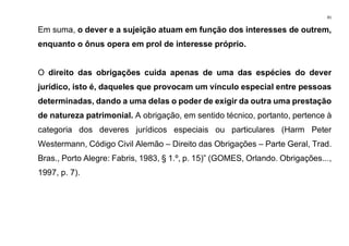 81
Em suma, o dever e a sujeição atuam em função dos interesses de outrem,
enquanto o ônus opera em prol de interesse próprio.
O direito das obrigações cuida apenas de uma das espécies do dever
jurídico, isto é, daqueles que provocam um vínculo especial entre pessoas
determinadas, dando a uma delas o poder de exigir da outra uma prestação
de natureza patrimonial. A obrigação, em sentido técnico, portanto, pertence à
categoria dos deveres jurídicos especiais ou particulares (Harm Peter
Westermann, Código Civil Alemão – Direito das Obrigações – Parte Geral, Trad.
Bras., Porto Alegre: Fabris, 1983, § 1.º, p. 15)” (GOMES, Orlando. Obrigações...,
1997, p. 7).
 