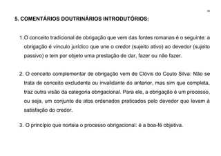 89
5. COMENTÁRIOS DOUTRINÁRIOS INTRODUTÓRIOS:
1.O conceito tradicional de obrigação que vem das fontes romanas é o seguinte: a
obrigação é vínculo jurídico que une o credor (sujeito ativo) ao devedor (sujeito
passivo) e tem por objeto uma prestação de dar, fazer ou não fazer.
2. O conceito complementar de obrigação vem de Clóvis do Couto Silva: Não se
trata de conceito excludente ou invalidante do anterior, mas sim que completa,
traz outra visão da categoria obrigacional. Para ele, a obrigação é um processo,
ou seja, um conjunto de atos ordenados praticados pelo devedor que levam à
satisfação do credor.
3. O princípio que norteia o processo obrigacional: é a boa-fé objetiva.
 
