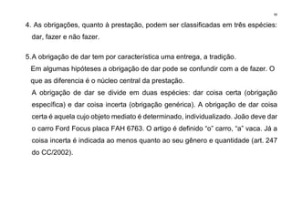 90
4. As obrigações, quanto à prestação, podem ser classificadas em três espécies:
dar, fazer e não fazer.
5.A obrigação de dar tem por característica uma entrega, a tradição.
Em algumas hipóteses a obrigação de dar pode se confundir com a de fazer. O
que as diferencia é o núcleo central da prestação.
A obrigação de dar se divide em duas espécies: dar coisa certa (obrigação
específica) e dar coisa incerta (obrigação genérica). A obrigação de dar coisa
certa é aquela cujo objeto mediato é determinado, individualizado. João deve dar
o carro Ford Focus placa FAH 6763. O artigo é definido “o” carro, “a” vaca. Já a
coisa incerta é indicada ao menos quanto ao seu gênero e quantidade (art. 247
do CC/2002).
 
