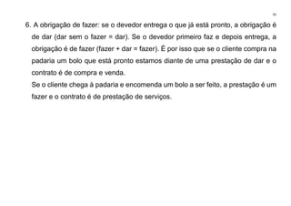 91
6. A obrigação de fazer: se o devedor entrega o que já está pronto, a obrigação é
de dar (dar sem o fazer = dar). Se o devedor primeiro faz e depois entrega, a
obrigação é de fazer (fazer + dar = fazer). É por isso que se o cliente compra na
padaria um bolo que está pronto estamos diante de uma prestação de dar e o
contrato é de compra e venda.
Se o cliente chega à padaria e encomenda um bolo a ser feito, a prestação é um
fazer e o contrato é de prestação de serviços.
 