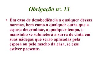 Obrigação nº. 13 Em caso de desobediência a qualquer dessas normas, bem como a qualquer outra que a esposa determinar, a qualquer tempo, o mansinho se submeterá a surra de cinta em suas nádegas que serão aplicadas pela esposa ou pelo macho da casa, se esse estiver presente.   