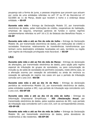 poupança sob a forma de juros, a pessoas singulares que provem que actuam
por conta de uma entidades referidas no artº 3º ou 9º do Decreto-Lei nº
62/2005 de 11 de Março, desde que revelem o nome e o endereço dessa
entidade. – ES-EP

Durante este mês - Entrega da Declaração Modelo 37, por transmissão
electrónica de dados, pelas instituições de crédito, cooperativas de habitação,
empresas de seguros, empresas gestoras de fundos e outros regimes
complementares referidos no artº 16 e 21 do Estatuto dos Benefícios Fiscais. –
ES-EP

Durante este mês e até ao fim do mês de Julho - Entrega da Declaração
Modelo 38, por transmissão electrónica de dados, por instituições de crédito e
sociedades financeiras relativamente às transferências transfronteiras que
tenham como destinatário entidades localizadas em país, território ou região
com regime de tributação privilegiada mais favorável. – ES-EP

IRC

Durante este mês e até ao fim do mês de Março - Entrega da declaração
de alterações, por transmissão electrónica de dados, para opção pelo regime
especial de tributação de grupos de sociedades, ou para comunicação de
inclusão ou de saída de sociedades do perímetro (excepto, neste último caso, se
a alteração ocorreu por cessação de actividade) ou ainda de renúncia ou
cessação de aplicação do regime nos casos em que o período de tributação
coincida com o ano civil. -ES-OE

Durante este mês e até ao dia 31 de Maio – Entrega da declaração
periódica de rendimentos Modelo 22, por transmissão electrónica de dados,
pelas entidades sujeitas a IRC, cujo período de tributação seja coincidente com
o ano civil. -ES-EP-OE

Durante este mês e até ao dia 15 do mês de Julho - Entrega da
Informação Empresarial Simplificada - IES /Declaração Anual, por
transmissão electrónica de dados, pelos sujeitos passivos de IRC, cujo período
de tributação seja coincidente com o ano civil, com os correspondentes anexos.
-ES-EP-OE

Durante este mês e até ao fim do mês de Julho – Entrega da Declaração
Modelo 30, por transmissão electrónica de dados, pelos devedores de
rendimentos a não residentes. -ES-EP-OE
 