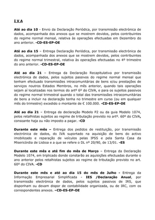 IVA

Até ao dia 10 - Envio da Declaração Periódica, por transmissão electrónica de
dados, acompanhada dos anexos que se mostrem devidos, pelos contribuintes
do regime normal mensal, relativa às operações efectuadas em Dezembro do
ano anterior. -CD-ES-EP-OE

Até ao dia 15 – Entrega Declaração Periódica, por transmissão electrónica de
dados, acompanhada dos anexos que se mostrem devidos, pelos contribuintes
do regime normal trimestral, relativa às operações efectuadas no 4º trimestre
do ano anterior. -CD-ES-EP-OE

Até ao dia 21 – Entrega da Declaração Recapitulativa por transmissão
electrónica de dados, pelos sujeitos passivos do regime normal mensal que
tenham efectuado transmissões intracomunitárias de bens e/ou prestações de
serviços noutros Estados Membros, no mês anterior, quando tais operações
sejam aí localizadas nos termos do artº 6º do CIVA, e para os sujeitos passivos
do regime normal trimestral quando o total das transmissões intracomunitárias
de bens a incluir na declaração tenha no trimestre em curso (ou em qualquer
mês do trimestre) excedido o montante de € 100.000. -CD-ES-EP-OE

Até ao dia 21 – Entrega da declaração Modelo P2 ou da guia Modelo 1074,
pelos retalhistas sujeitos ao regime de tributação previsto no artº. 60º do CIVA,
consoante haja ou não imposto a pagar. -CD

Durante este       mês – Entrega dos pedidos de restituição, por transmissão
electrónica de     dados, do IVA suportado na aquisição de bens do activo
imobilizado e     reparação de veículos pelas IPSS e pela Santa Casa da
Misericórdia de   Lisboa e a que se refere o DL nº 20/90, de 13/01. -ES

Durante este mês e até fim do mês de Março – Entrega da Declaração
Modelo 1074, em triplicado donde constarão as aquisições efectuadas durante o
ano anterior pelos retalhistas sujeitos ao regime de tributação previsto no art.
60º do CIVA. -CD

Durante este mês e até ao dia 15 do mês de Julho - Entrega da
Informação Empresarial Simplificada - IES /Declaração Anual, por
transmissão electrónica de dados, pelos sujeitos passivos de IRS, que
disponham ou devam dispor de contabilidade organizada, ou de IRC, com os
correspondentes anexos. –CD-ES-EP-OE
 