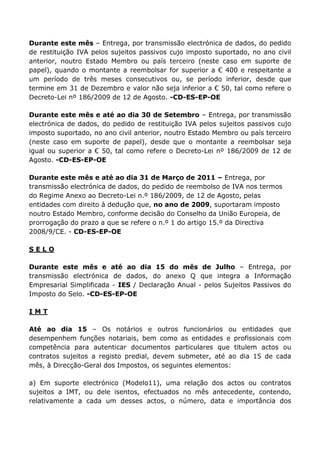 Durante este mês – Entrega, por transmissão electrónica de dados, do pedido
de restituição IVA pelos sujeitos passivos cujo imposto suportado, no ano civil
anterior, noutro Estado Membro ou país terceiro (neste caso em suporte de
papel), quando o montante a reembolsar for superior a € 400 e respeitante a
um período de três meses consecutivos ou, se período inferior, desde que
termine em 31 de Dezembro e valor não seja inferior a € 50, tal como refere o
Decreto-Lei nº 186/2009 de 12 de Agosto. -CD-ES-EP-OE

Durante este mês e até ao dia 30 de Setembro – Entrega, por transmissão
electrónica de dados, do pedido de restituição IVA pelos sujeitos passivos cujo
imposto suportado, no ano civil anterior, noutro Estado Membro ou país terceiro
(neste caso em suporte de papel), desde que o montante a reembolsar seja
igual ou superior a € 50, tal como refere o Decreto-Lei nº 186/2009 de 12 de
Agosto. -CD-ES-EP-OE

Durante este mês e até ao dia 31 de Março de 2011 – Entrega, por
transmissão electrónica de dados, do pedido de reembolso de IVA nos termos
do Regime Anexo ao Decreto-Lei n.º 186/2009, de 12 de Agosto, pelas
entidades com direito à dedução que, no ano de 2009, suportaram imposto
noutro Estado Membro, conforme decisão do Conselho da União Europeia, de
prorrogação do prazo a que se refere o n.º 1 do artigo 15.º da Directiva
2008/9/CE. - CD-ES-EP-OE

SELO

Durante este mês e até ao dia 15 do mês de Julho – Entrega, por
transmissão electrónica de dados, do anexo Q que integra a Informação
Empresarial Simplificada - IES / Declaração Anual - pelos Sujeitos Passivos do
Imposto do Selo. -CD-ES-EP-OE

IMT

Até ao dia 15 – Os notários e outros funcionários ou entidades que
desempenhem funções notariais, bem como as entidades e profissionais com
competência para autenticar documentos particulares que titulem actos ou
contratos sujeitos a registo predial, devem submeter, até ao dia 15 de cada
mês, à Direcção-Geral dos Impostos, os seguintes elementos:

a) Em suporte electrónico (Modelo11), uma relação dos actos ou contratos
sujeitos a IMT, ou dele isentos, efectuados no mês antecedente, contendo,
relativamente a cada um desses actos, o número, data e importância dos
 