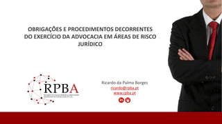 Ricardo da Palma Borges
ricardo@rpba.pt
www.rpba.pt
OBRIGAÇÕES E PROCEDIMENTOS DECORRENTES
DO EXERCÍCIO DA ADVOCACIA EM ÁREAS DE RISCO
JURÍDICO
 